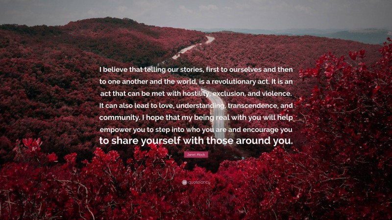 Janet Mock Quote: “I believe that telling our stories, first to ourselves and then to one another and the world, is a revolutionary act. It is an act that can be met with hostility, exclusion, and violence. It can also lead to love, understanding, transcendence, and community. I hope that my being real with you will help empower you to step into who you are and encourage you to share yourself with those around you.”