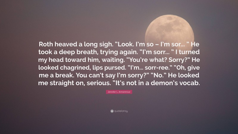 Jennifer L. Armentrout Quote: “Roth heaved a long sigh. “Look. I’m so – I’m sor... ” He took a deep breath, trying again. “I’m sorr... ” I turned my head toward him, waiting. “You’re what? Sorry?” He looked chagrined, lips pursed. “I’m... sorr-ree.” “Oh, give me a break. You can’t say I’m sorry?” “No.” He looked me straight on, serious. “It’s not in a demon’s vocab.”