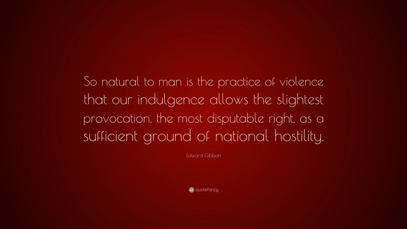 Edward Gibbon Quote: “So natural to man is the practice of violence that our indulgence allows the slightest provocation, the most disputable right, as a sufficient ground of national hostility.”