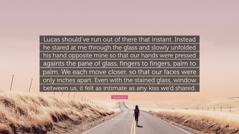 Claudia Gray Quote: “Lucas should’ve run out of there that instant. Instead he stared at me through the glass and slowly unfolded his hand opposite mine so that our hands were pressed againts the pane of glass, fingers to fingers, palm to palm. We each move closer, so that our faces were only inches apart. Even with the stained glass, window between us, it felt as intimate as any kiss we’d shared.”