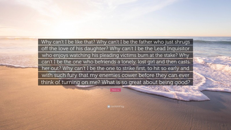 Marie Lu Quote: “Why can’t I be like that? Why can’t I be the father who just shrugs off the love of his daughter? Why can’t I be the Lead Inquisitor who enjoys watching his pleading victims burn at the stake? Why can’t I be the one who befriends a lonely, lost girl and then casts her out? Why can’t I be the one to strike first, to hit so early and with such fury that my enemies cower before they can ever think of turning on me? What is so great about being good?”