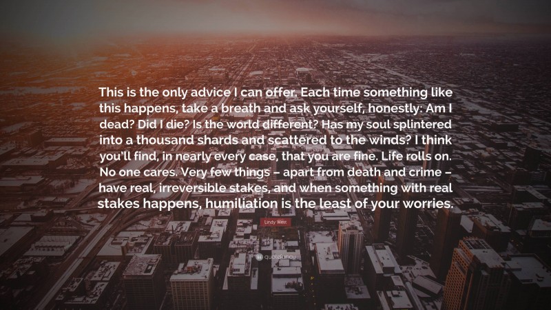 Lindy West Quote: “This is the only advice I can offer. Each time something like this happens, take a breath and ask yourself, honestly: Am I dead? Did I die? Is the world different? Has my soul splintered into a thousand shards and scattered to the winds? I think you’ll find, in nearly every case, that you are fine. Life rolls on. No one cares. Very few things – apart from death and crime – have real, irreversible stakes, and when something with real stakes happens, humiliation is the least of your worries.”