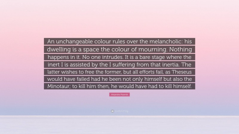 Alejandra Pizarnik Quote: “An unchangeable colour rules over the melancholic: his dwelling is a space the colour of mourning. Nothing happens in it. No one intrudes. It is a bare stage where the inert I is assisted by the I suffering from that inertia. The latter wishes to free the former, but all efforts fail, as Theseus would have failed had he been not only himself but also the Minotaur; to kill him then, he would have had to kill himself.”