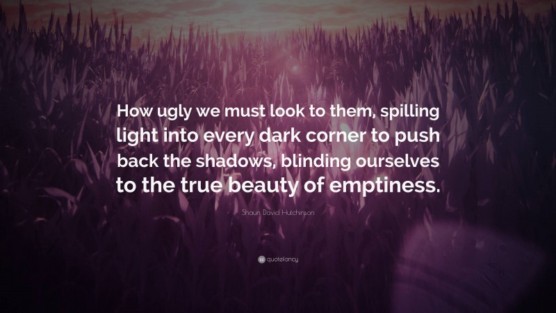 Shaun David Hutchinson Quote: “How ugly we must look to them, spilling light into every dark corner to push back the shadows, blinding ourselves to the true beauty of emptiness.”