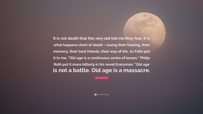 Atul Gawande Quote: “It is not death that the very old tell me they fear. It is what happens short of death – losing their hearing, their memory, their best friends, their way of life. As Felix put it to me, “Old age is a continuous series of losses.” Philip Roth put it more bitterly in his novel Everyman: “Old age is not a battle. Old age is a massacre.”