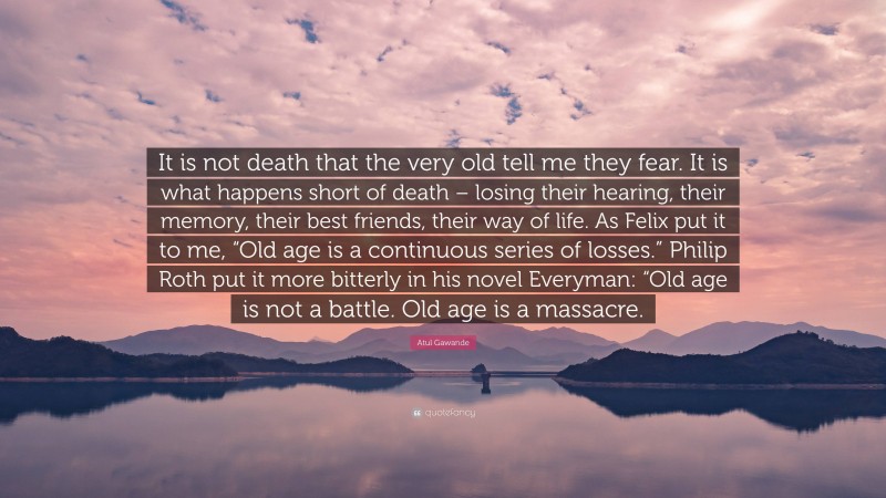 Atul Gawande Quote: “It is not death that the very old tell me they fear. It is what happens short of death – losing their hearing, their memory, their best friends, their way of life. As Felix put it to me, “Old age is a continuous series of losses.” Philip Roth put it more bitterly in his novel Everyman: “Old age is not a battle. Old age is a massacre.”