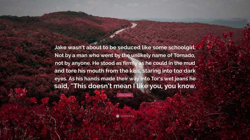 Chris Owen Quote: “Jake wasn’t about to be seduced like some schoolgirl. Not by a man who went by the unlikely name of Tornado, not by anyone. He stood as firmly as he could in the mud and tore his mouth from the kiss, staring into too dark eyes. As his hands made their way into Tor’s wet jeans he said, “This doesn’t mean I like you, you know.”