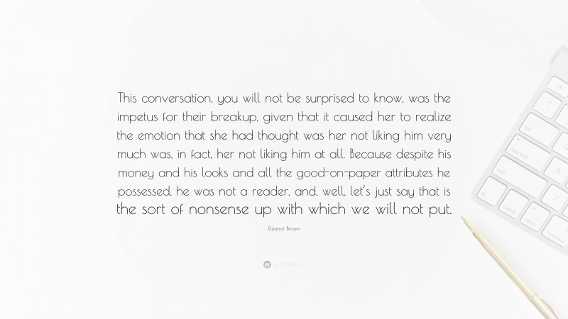 Eleanor Brown Quote: “This conversation, you will not be surprised to know, was the impetus for their breakup, given that it caused her to realize the emotion that she had thought was her not liking him very much was, in fact, her not liking him at all. Because despite his money and his looks and all the good-on-paper attributes he possessed, he was not a reader, and, well, let’s just say that is the sort of nonsense up with which we will not put.”