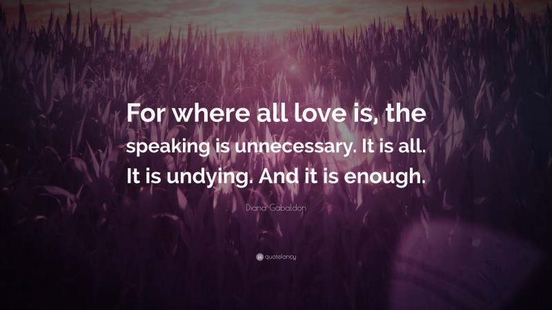 Diana Gabaldon Quote: “For where all love is, the speaking is unnecessary. It is all. It is undying. And it is enough.”