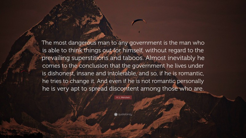 H. L. Mencken Quote: “The most dangerous man to any government is the man who is able to think things out for himself, without regard to the prevailing superstitions and taboos. Almost inevitably he comes to the conclusion that the government he lives under is dishonest, insane and intolerable, and so, if he is romantic, he tries to change it. And even if he is not romantic personally he is very apt to spread discontent among those who are.”