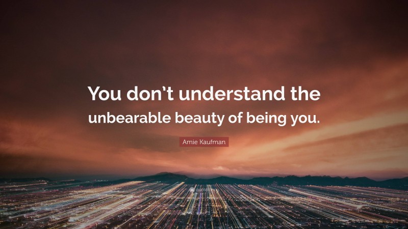 Amie Kaufman Quote: “You don’t understand the unbearable beauty of being you.”