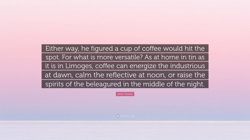 Amor Towles Quote: “Either way, he figured a cup of coffee would hit the spot. For what is more versatile? As at home in tin as it is in Limoges, coffee can energize the industrious at dawn, calm the reflective at noon, or raise the spirits of the beleagured in the middle of the night.”