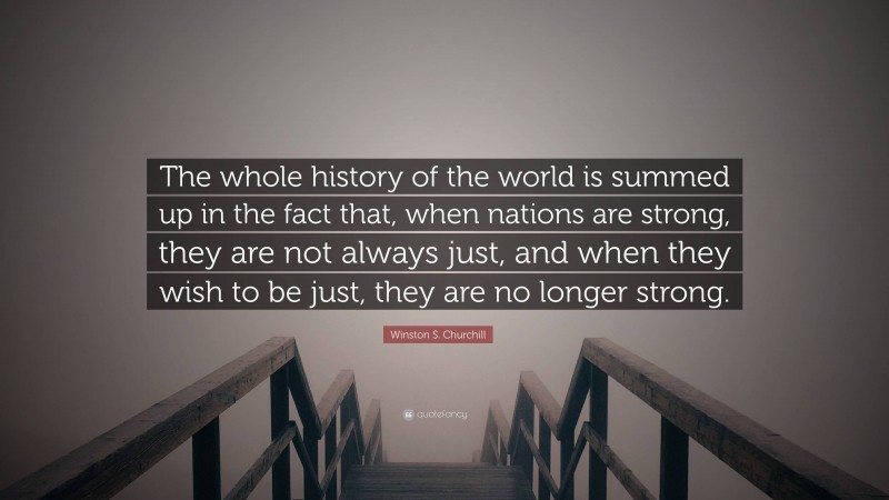 Winston S. Churchill Quote: “The whole history of the world is summed up in the fact that, when nations are strong, they are not always just, and when they wish to be just, they are no longer strong.”