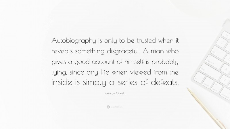 George Orwell Quote: “Autobiography is only to be trusted when it reveals something disgraceful. A man who gives a good account of himself is probably lying, since any life when viewed from the inside is simply a series of defeats.”