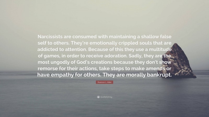 Shannon L. Alder Quote: “Narcissists are consumed with maintaining a shallow false self to others. They’re emotionally crippled souls that are addicted to attention. Because of this they use a multitude of games, in order to receive adoration. Sadly, they are the most ungodly of God’s creations because they don’t show remorse for their actions, take steps to make amends or have empathy for others. They are morally bankrupt.”
