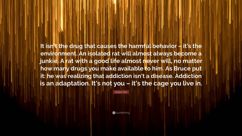 Johann Hari Quote: “It isn’t the drug that causes the harmful behavior – it’s the environment. An isolated rat will almost always become a junkie. A rat with a good life almost never will, no matter how many drugs you make available to him. As Bruce put it: he was realizing that addiction isn’t a disease. Addiction is an adaptation. It’s not you – it’s the cage you live in.”