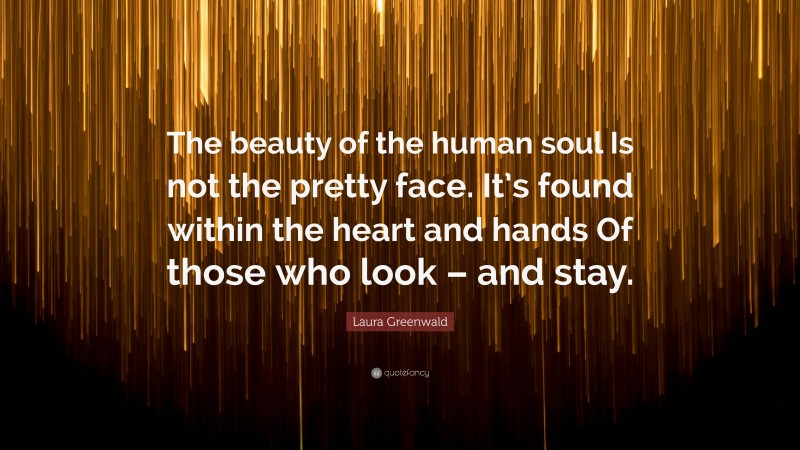 Laura Greenwald Quote: “The beauty of the human soul Is not the pretty face. It’s found within the heart and hands Of those who look – and stay.”