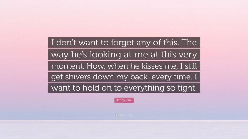 Jenny Han Quote: “I don’t want to forget any of this. The way he’s looking at me at this very moment. How, when he kisses me, I still get shivers down my back, every time. I want to hold on to everything so tight.”