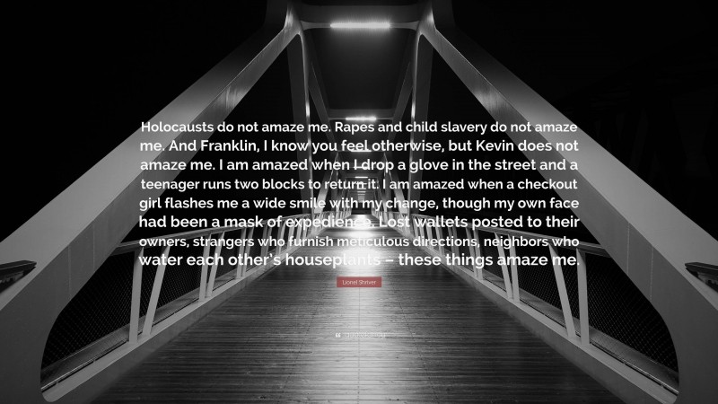 Lionel Shriver Quote: “Holocausts do not amaze me. Rapes and child slavery do not amaze me. And Franklin, I know you feel otherwise, but Kevin does not amaze me. I am amazed when I drop a glove in the street and a teenager runs two blocks to return it. I am amazed when a checkout girl flashes me a wide smile with my change, though my own face had been a mask of expedience. Lost wallets posted to their owners, strangers who furnish meticulous directions, neighbors who water each other’s houseplants – these things amaze me.”