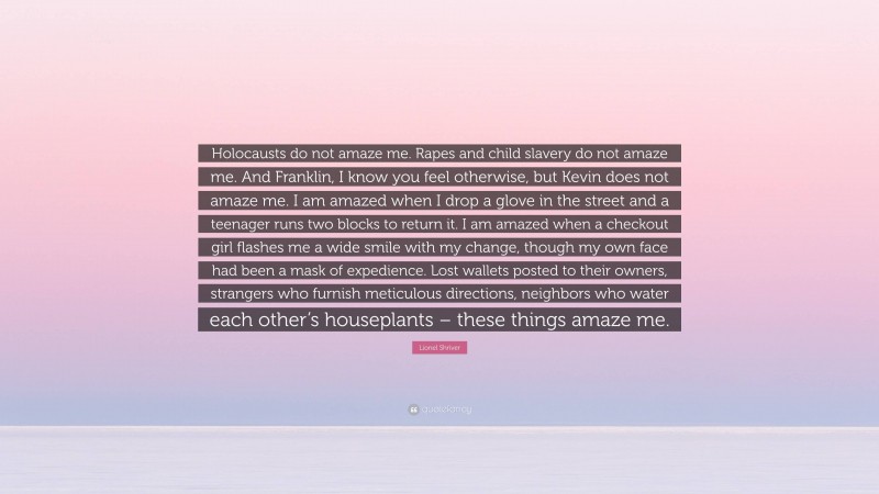 Lionel Shriver Quote: “Holocausts do not amaze me. Rapes and child slavery do not amaze me. And Franklin, I know you feel otherwise, but Kevin does not amaze me. I am amazed when I drop a glove in the street and a teenager runs two blocks to return it. I am amazed when a checkout girl flashes me a wide smile with my change, though my own face had been a mask of expedience. Lost wallets posted to their owners, strangers who furnish meticulous directions, neighbors who water each other’s houseplants – these things amaze me.”