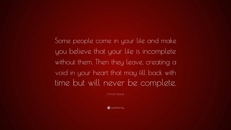 Anmol Rawat Quote: “Some people come in your life and make you believe that your life is incomplete without them. Then they leave, creating a void in your heart that may fill back with time but will never be complete.”