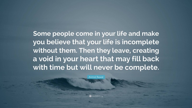 Anmol Rawat Quote: “Some people come in your life and make you believe that your life is incomplete without them. Then they leave, creating a void in your heart that may fill back with time but will never be complete.”