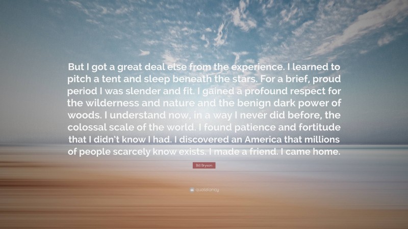 Bill Bryson Quote: “But I got a great deal else from the experience. I learned to pitch a tent and sleep beneath the stars. For a brief, proud period I was slender and fit. I gained a profound respect for the wilderness and nature and the benign dark power of woods. I understand now, in a way I never did before, the colossal scale of the world. I found patience and fortitude that I didn’t know I had. I discovered an America that millions of people scarcely know exists. I made a friend. I came home.”