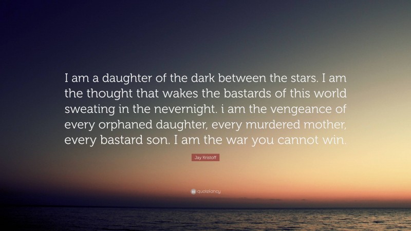 Jay Kristoff Quote: “I am a daughter of the dark between the stars. I am the thought that wakes the bastards of this world sweating in the nevernight. i am the vengeance of every orphaned daughter, every murdered mother, every bastard son. I am the war you cannot win.”