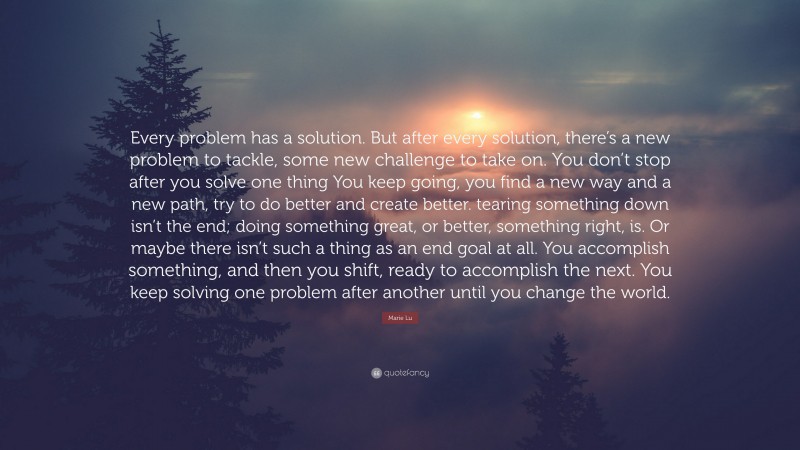 Marie Lu Quote: “Every problem has a solution. But after every solution, there’s a new problem to tackle, some new challenge to take on. You don’t stop after you solve one thing You keep going, you find a new way and a new path, try to do better and create better. tearing something down isn’t the end; doing something great, or better, something right, is. Or maybe there isn’t such a thing as an end goal at all. You accomplish something, and then you shift, ready to accomplish the next. You keep solving one problem after another until you change the world.”