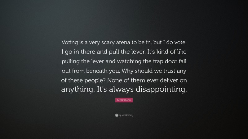 Mel Gibson Quote: “Voting is a very scary arena to be in, but I do vote. I go in there and pull the lever. It’s kind of like pulling the lever and watching the trap door fall out from beneath you. Why should we trust any of these people? None of them ever deliver on anything. It’s always disappointing.”