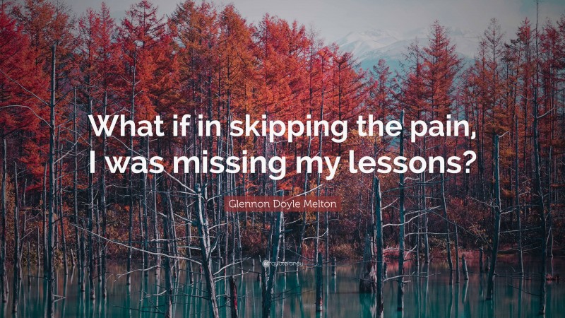 Glennon Doyle Melton Quote: “What if in skipping the pain, I was missing my lessons?”