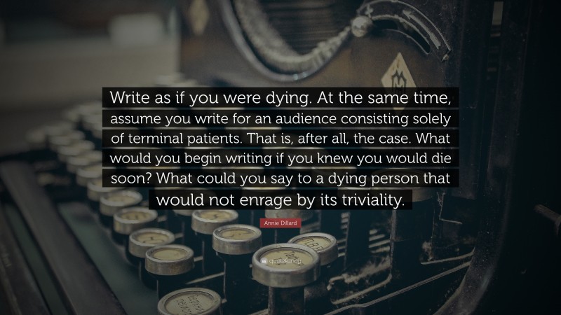 Annie Dillard Quote: “Write as if you were dying. At the same time, assume you write for an audience consisting solely of terminal patients. That is, after all, the case. What would you begin writing if you knew you would die soon? What could you say to a dying person that would not enrage by its triviality.”