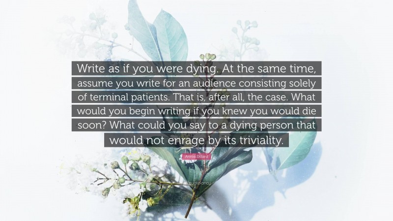 Annie Dillard Quote: “Write as if you were dying. At the same time, assume you write for an audience consisting solely of terminal patients. That is, after all, the case. What would you begin writing if you knew you would die soon? What could you say to a dying person that would not enrage by its triviality.”