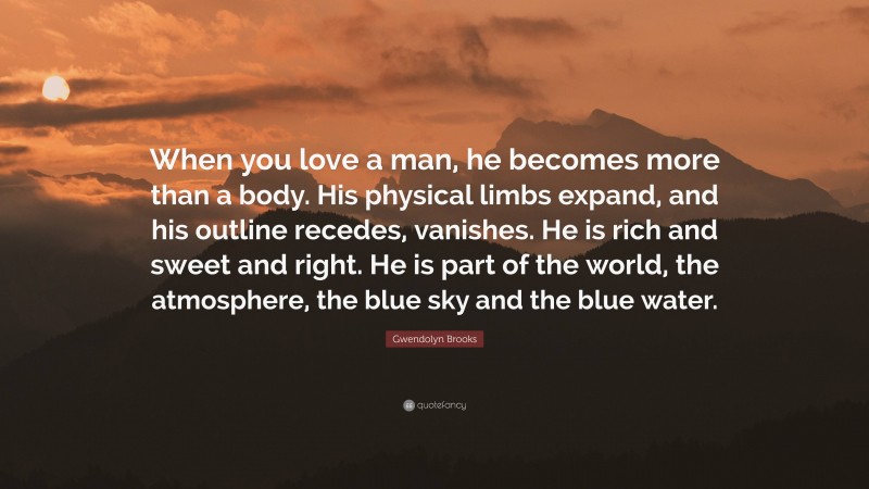 Gwendolyn Brooks Quote: “When you love a man, he becomes more than a body. His physical limbs expand, and his outline recedes, vanishes. He is rich and sweet and right. He is part of the world, the atmosphere, the blue sky and the blue water.”