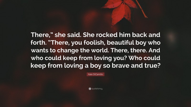 Kate DiCamillo Quote: “There,” she said. She rocked him back and forth. “There, you foolish, beautiful boy who wants to change the world. There, there. And who could keep from loving you? Who could keep from loving a boy so brave and true?”