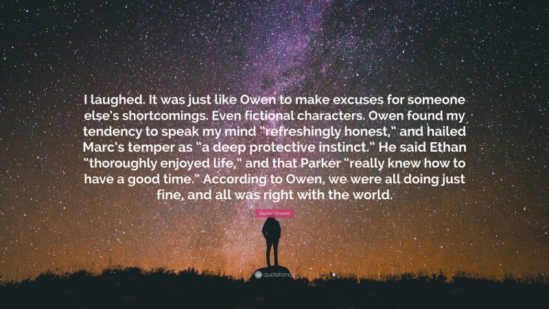 Rachel Vincent Quote: “I laughed. It was just like Owen to make excuses for someone else’s shortcomings. Even fictional characters. Owen found my tendency to speak my mind “refreshingly honest,” and hailed Marc’s temper as “a deep protective instinct.” He said Ethan “thoroughly enjoyed life,” and that Parker “really knew how to have a good time.” According to Owen, we were all doing just fine, and all was right with the world.”