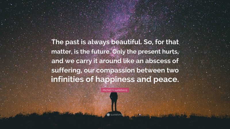 Michel Houellebecq Quote: “The past is always beautiful. So, for that matter, is the future. Only the present hurts, and we carry it around like an abscess of suffering, our compassion between two infinities of happiness and peace.”
