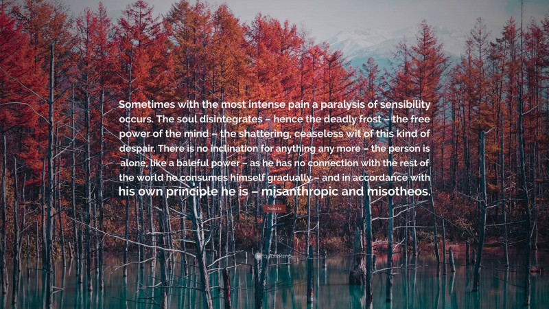 Novalis Quote: “Sometimes with the most intense pain a paralysis of sensibility occurs. The soul disintegrates – hence the deadly frost – the free power of the mind – the shattering, ceaseless wit of this kind of despair. There is no inclination for anything any more – the person is alone, like a baleful power – as he has no connection with the rest of the world he consumes himself gradually – and in accordance with his own principle he is – misanthropic and misotheos.”