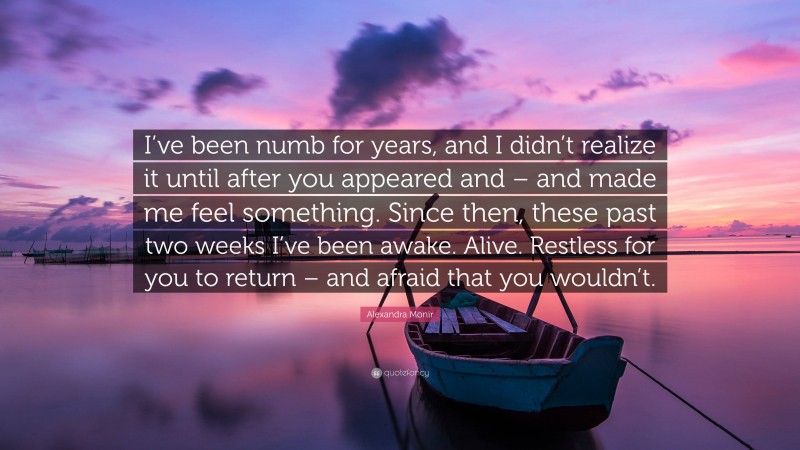 Alexandra Monir Quote: “I’ve been numb for years, and I didn’t realize it until after you appeared and – and made me feel something. Since then, these past two weeks I’ve been awake. Alive. Restless for you to return – and afraid that you wouldn’t.”