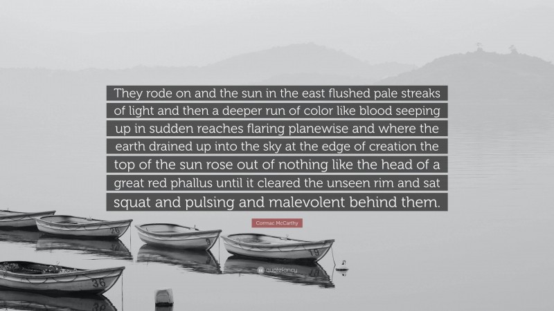 Cormac McCarthy Quote: “They rode on and the sun in the east flushed pale streaks of light and then a deeper run of color like blood seeping up in sudden reaches flaring planewise and where the earth drained up into the sky at the edge of creation the top of the sun rose out of nothing like the head of a great red phallus until it cleared the unseen rim and sat squat and pulsing and malevolent behind them.”