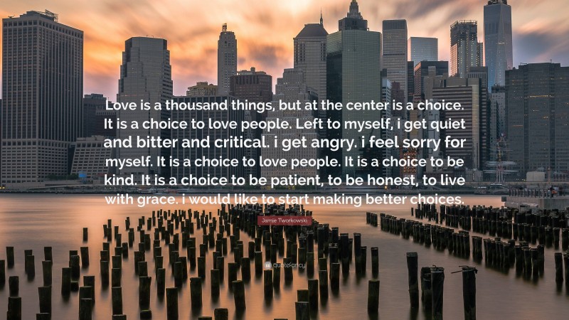 Jamie Tworkowski Quote: “Love is a thousand things, but at the center is a choice. It is a choice to love people. Left to myself, i get quiet and bitter and critical. i get angry. i feel sorry for myself. It is a choice to love people. It is a choice to be kind. It is a choice to be patient, to be honest, to live with grace. i would like to start making better choices.”