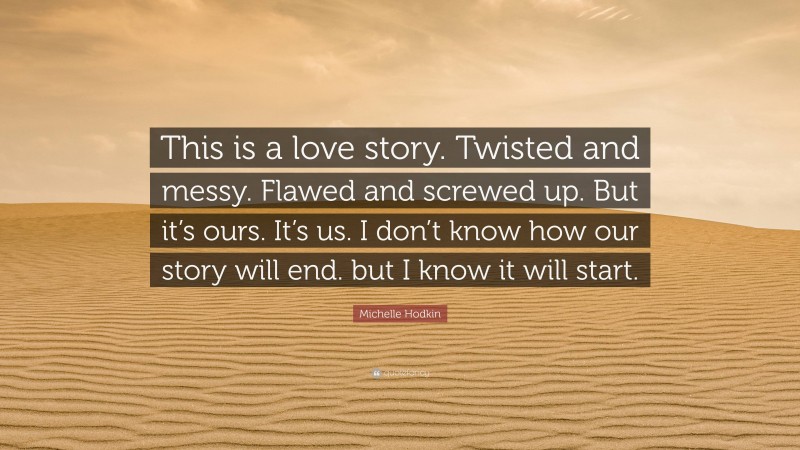 Michelle Hodkin Quote: “This is a love story. Twisted and messy. Flawed and screwed up. But it’s ours. It’s us. I don’t know how our story will end. but I know it will start.”