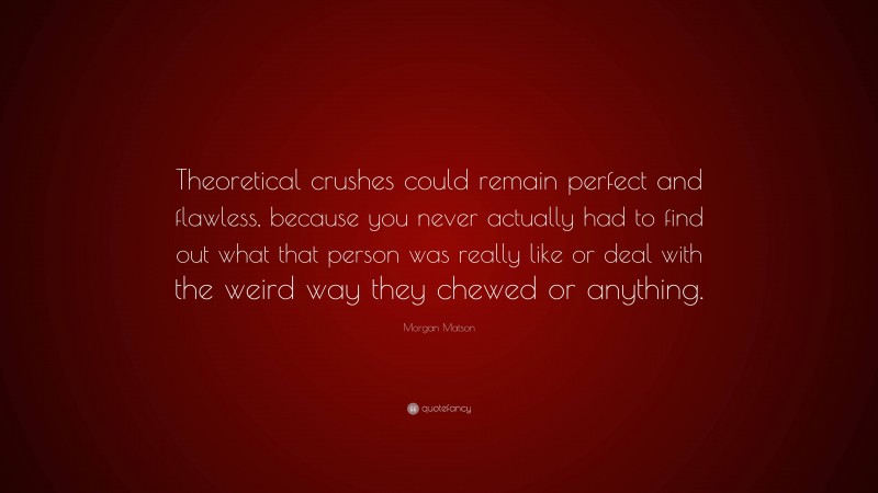 Morgan Matson Quote: “Theoretical crushes could remain perfect and flawless, because you never actually had to find out what that person was really like or deal with the weird way they chewed or anything.”