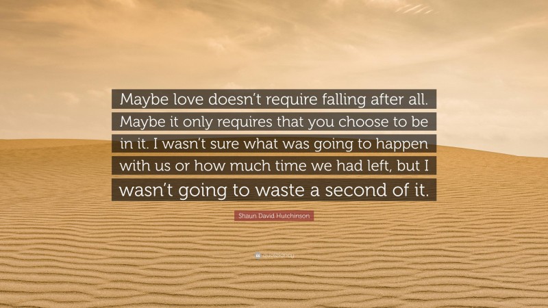 Shaun David Hutchinson Quote: “Maybe love doesn’t require falling after all. Maybe it only requires that you choose to be in it. I wasn’t sure what was going to happen with us or how much time we had left, but I wasn’t going to waste a second of it.”