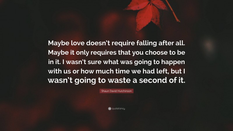 Shaun David Hutchinson Quote: “Maybe love doesn’t require falling after all. Maybe it only requires that you choose to be in it. I wasn’t sure what was going to happen with us or how much time we had left, but I wasn’t going to waste a second of it.”