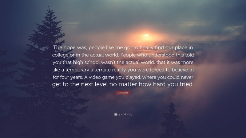 Deb Caletti Quote: “The hope was, people like me got to finally find our place in college or in the actual world. People who understood this told you that high school wasn’t the actual world, that it was more like a temporary alternate reality you were forced to believe in for four years. A video game you played, where you could never get to the next level no matter how hard you tried.”