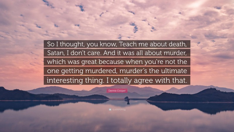 Dennis Cooper Quote: “So I thought, you know, Teach me about death, Satan, I don’t care. And it was all about murder, which was great because when you’re not the one getting murdered, murder’s the ultimate interesting thing. I totally agree with that.”
