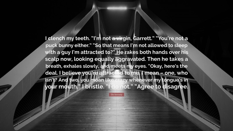 Elle Kennedy Quote: “I clench my teeth. “I’m not a virgin, Garrett.” “You’re not a puck bunny either.” “So that means I’m not allowed to sleep with a guy I’m attracted to?” He rakes both hands over his scalp now, looking equally aggravated. Then he takes a breath, exhales slowly, and meets my eyes. “Okay, here’s the deal. I believe you’re attracted to me. I mean – one, who isn’t? And two, you moan like crazy whenever my tongue’s in your mouth.” I bristle. “I do not.” “Agree to disagree.”