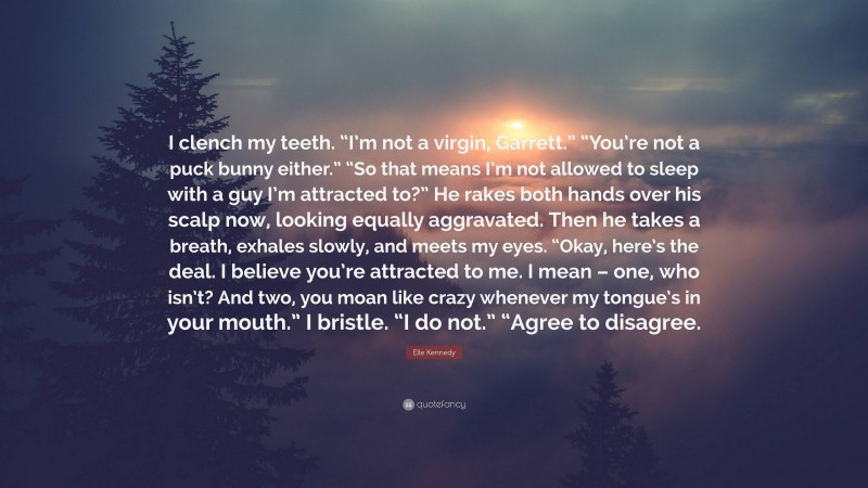 Elle Kennedy Quote: “I clench my teeth. “I’m not a virgin, Garrett.” “You’re not a puck bunny either.” “So that means I’m not allowed to sleep with a guy I’m attracted to?” He rakes both hands over his scalp now, looking equally aggravated. Then he takes a breath, exhales slowly, and meets my eyes. “Okay, here’s the deal. I believe you’re attracted to me. I mean – one, who isn’t? And two, you moan like crazy whenever my tongue’s in your mouth.” I bristle. “I do not.” “Agree to disagree.”