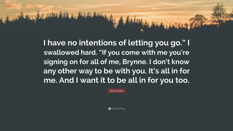 Raine Miller Quote: “I have no intentions of letting you go.” I swallowed hard. “If you come with me you’re signing on for all of me, Brynne. I don’t know any other way to be with you. It’s all in for me. And I want it to be all in for you too.”